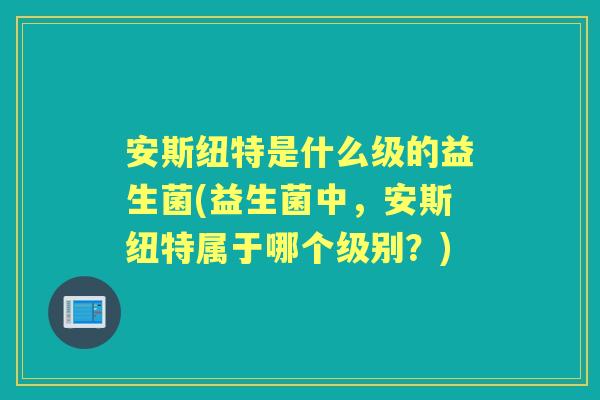 安斯纽特是什么级的益生菌(益生菌中，安斯纽特属于哪个级别？)