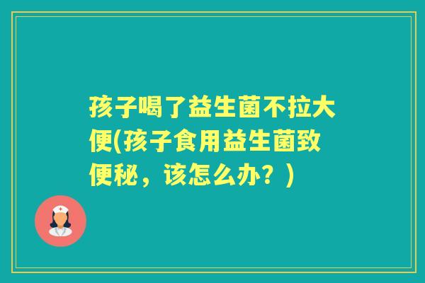 孩子喝了益生菌不拉大便(孩子食用益生菌致，该怎么办？)