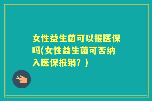 女性益生菌可以报医保吗(女性益生菌可否纳入医保报销？)