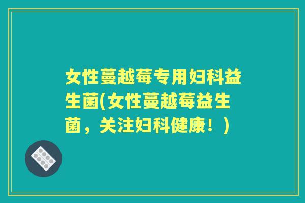 女性蔓越莓专用益生菌(女性蔓越莓益生菌，关注健康！)