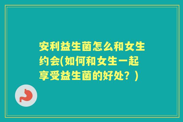 安利益生菌怎么和女生约会(如何和女生一起享受益生菌的好处?) 安利益生菌怎么和女生约会(如何和女生一起享受益生菌的好处?)