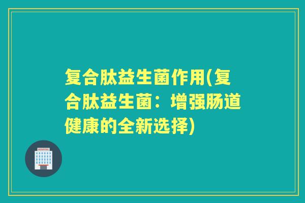 复合肽益生菌作用(复合肽益生菌:增强肠道健康的全新选择) 复合肽益生菌作用(复合肽益生菌:增强肠道健康的全新选择)