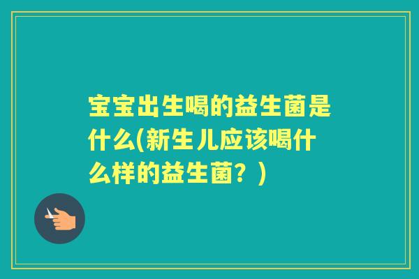 宝宝出生喝的益生菌是什么(新生儿应该喝什么样的益生菌？)