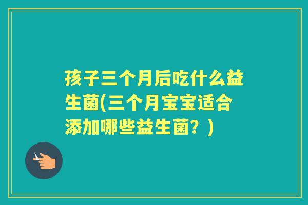 孩子三个月后吃什么益生菌(三个月宝宝适合添加哪些益生菌?) 孩子三个月后吃什么益生菌(三个月宝宝适合添加哪些益生菌?)