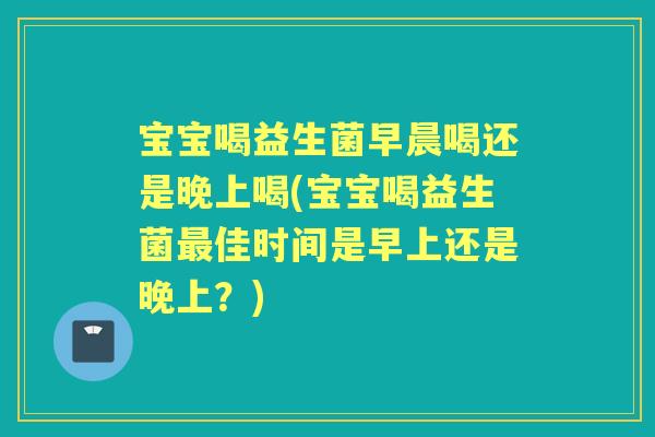 宝宝喝益生菌早晨喝还是晚上喝(宝宝喝益生菌佳时间是早上还是晚上？)