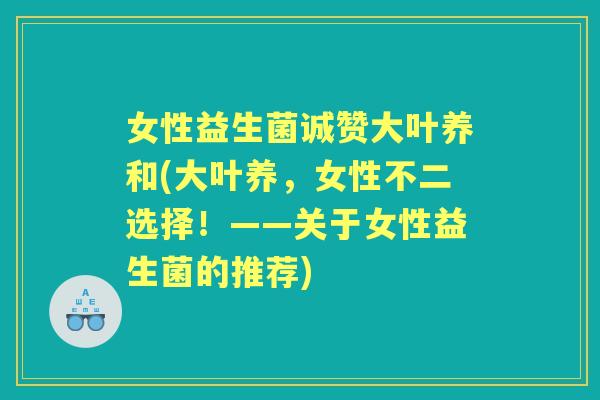女性益生菌诚赞大叶养和(大叶养,女性不二选择!——关于女性益生菌的推荐) 女性益生菌诚赞大叶养和(大叶养,女性不二选择!——关于女性益生菌的推荐)