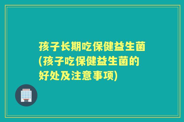孩子长期吃保健益生菌(孩子吃保健益生菌的好处及注意事项) 孩子长期吃保健益生菌(孩子吃保健益生菌的好处及注意事项)