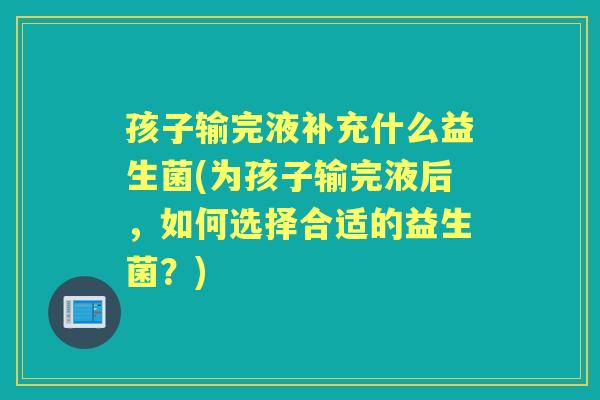 孩子输完液补充什么益生菌(为孩子输完液后，如何选择合适的益生菌？)