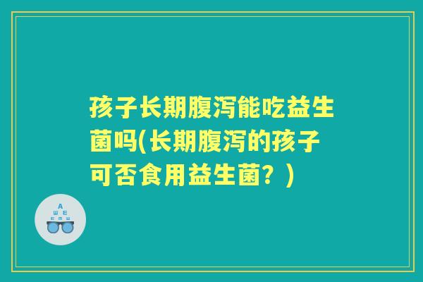 孩子长期能吃益生菌吗(长期的孩子可否食用益生菌？)