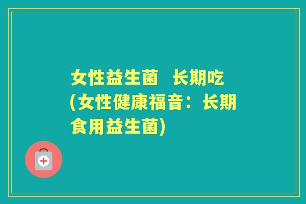 女性益生菌 长期吃(女性健康福音:长期食用益生菌) 女性益生菌 长期吃(女性健康福音:长期食用益生菌)