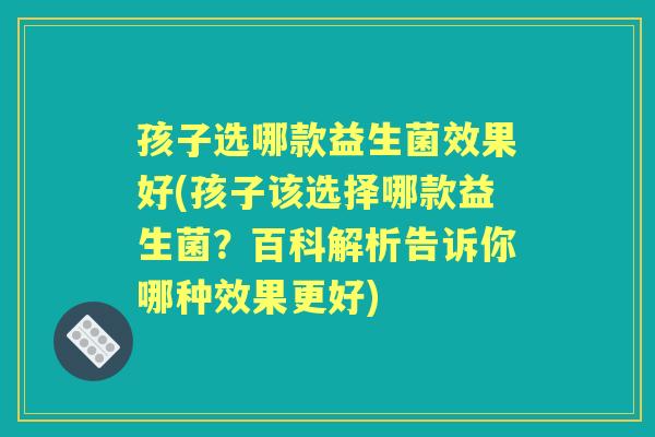 孩子选哪款益生菌效果好(孩子该选择哪款益生菌?百科解析告诉你哪种效果更好) 孩子选哪款益生菌效果好(孩子该选择哪款益生菌?百科解析告诉你哪种效果更好)