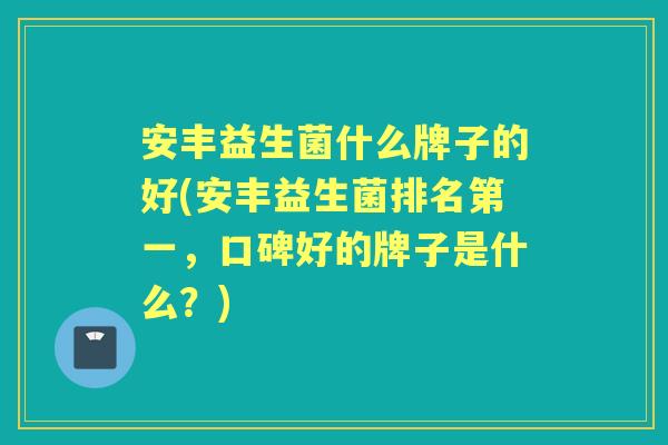 安丰益生菌什么牌子的好(安丰益生菌排名第一，口碑好的牌子是什么？)