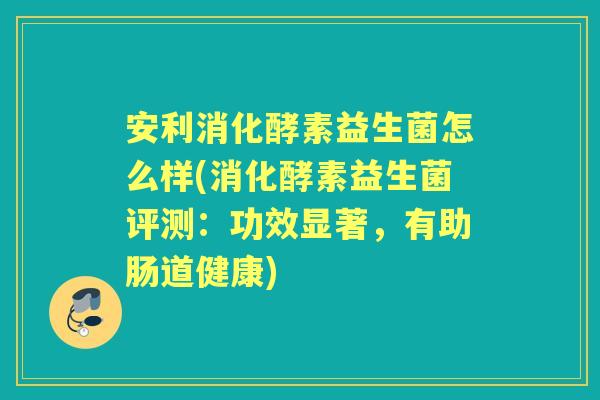 安利消化酵素益生菌怎么样(消化酵素益生菌评测:功效显著,有助肠道健康) 安利消化酵素益生菌怎么样(消化酵素益生菌评测:功效显著,有助肠道健康)