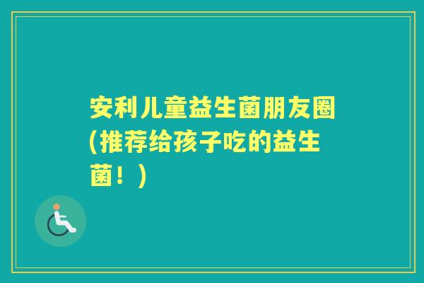 安利儿童益生菌朋友圈(推荐给孩子吃的益生菌!) 安利儿童益生菌朋友圈(推荐给孩子吃的益生菌!)
