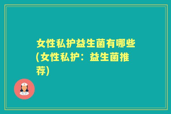 女性私护益生菌有哪些(女性私护:益生菌推荐) 女性私护益生菌有哪些(女性私护:益生菌推荐)
