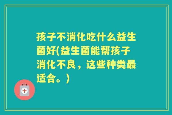 孩子不消化吃什么益生菌好(益生菌能帮孩子，这些种类适合。)