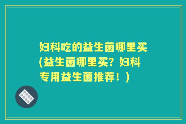 吃的益生菌哪里买(益生菌哪里买?专用益生菌推荐!) 吃的益生菌哪里买(益生菌哪里买?专用益生菌推荐!)
