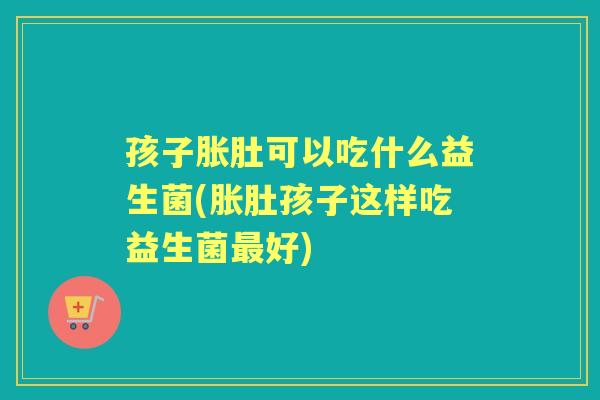 孩子胀肚可以吃什么益生菌(胀肚孩子这样吃益生菌好) 孩子胀肚可以吃什么益生菌(胀肚孩子这样吃益生菌好)