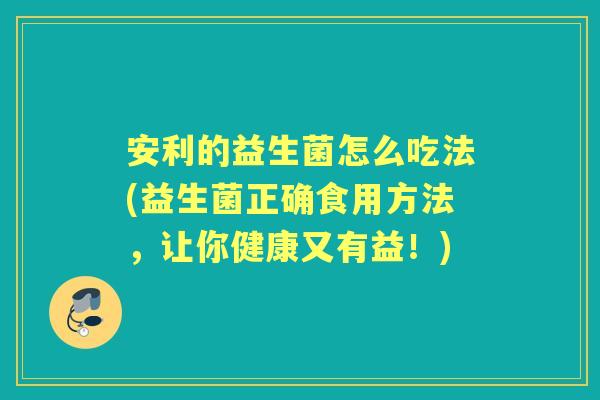 安利的益生菌怎么吃法(益生菌正确食用方法，让你健康又有益！)