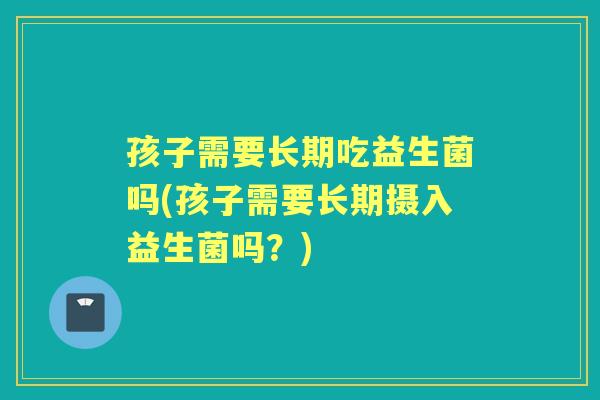 孩子需要长期吃益生菌吗(孩子需要长期摄入益生菌吗?) 孩子需要长期吃益生菌吗(孩子需要长期摄入益生菌吗?)