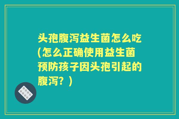 头孢益生菌怎么吃(怎么正确使用益生菌孩子因头孢引起的?) 头孢益生菌怎么吃(怎么正确使用益生菌孩子因头孢引起的?)