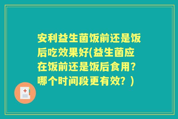 安利益生菌饭前还是饭后吃效果好(益生菌应在饭前还是饭后食用？哪个时间段更有效？)