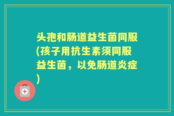 头孢和肠道益生菌同服(孩子用抗生素须同服益生菌,以免肠道) 头孢和肠道益生菌同服(孩子用抗生素须同服益生菌,以免肠道)