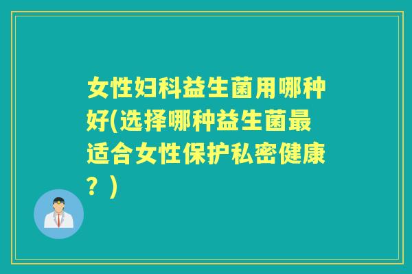 女性益生菌用哪种好(选择哪种益生菌适合女性保护私密健康?) 女性益生菌用哪种好(选择哪种益生菌适合女性保护私密健康?)