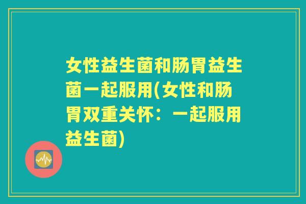 女性益生菌和肠胃益生菌一起服用(女性和肠胃双重关怀：一起服用益生菌)