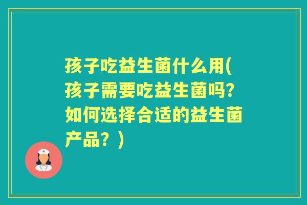 孩子吃益生菌什么用(孩子需要吃益生菌吗?如何选择合适的益生菌产品?) 孩子吃益生菌什么用(孩子需要吃益生菌吗?如何选择合适的益生菌产品?)
