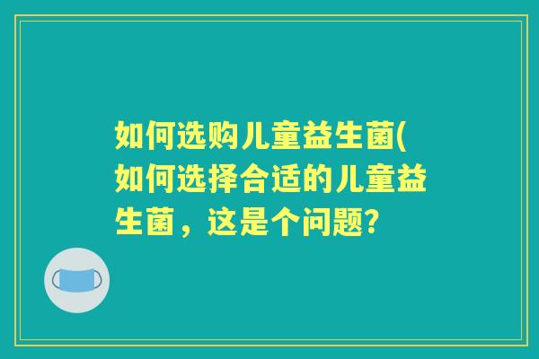 如何选购儿童益生菌(如何选择合适的儿童益生菌,这是个问题? 如何选购儿童益生菌(如何选择合适的儿童益生菌,这是个问题?