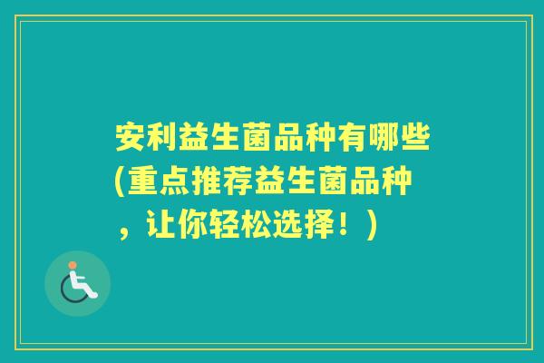 安利益生菌品种有哪些(重点推荐益生菌品种,让你轻松选择!) 安利益生菌品种有哪些(重点推荐益生菌品种,让你轻松选择!)