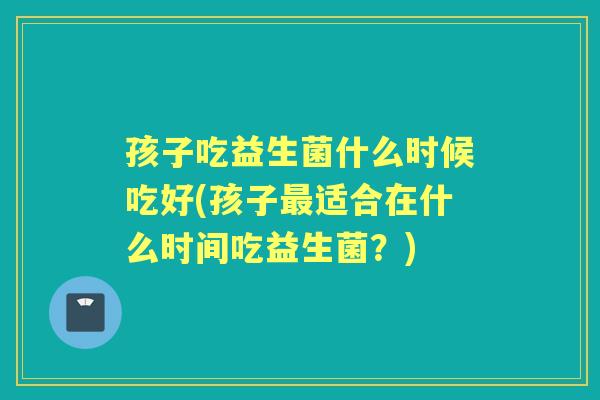 孩子吃益生菌什么时候吃好(孩子适合在什么时间吃益生菌?) 孩子吃益生菌什么时候吃好(孩子适合在什么时间吃益生菌?)