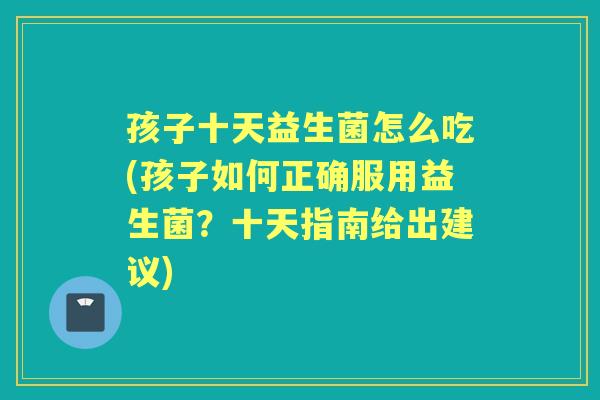孩子十天益生菌怎么吃(孩子如何正确服用益生菌？十天指南给出建议)