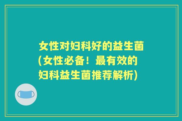 女性对好的益生菌(女性必备!有效的益生菌推荐解析) 女性对好的益生菌(女性必备!有效的益生菌推荐解析)