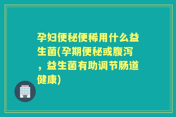 孕妇便稀用什么益生菌(孕期或，益生菌有助调节肠道健康)