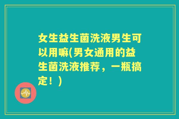 女生益生菌洗液男生可以用嘛(男女通用的益生菌洗液推荐,一瓶搞定!) 女生益生菌洗液男生可以用嘛(男女通用的益生菌洗液推荐,一瓶搞定!)