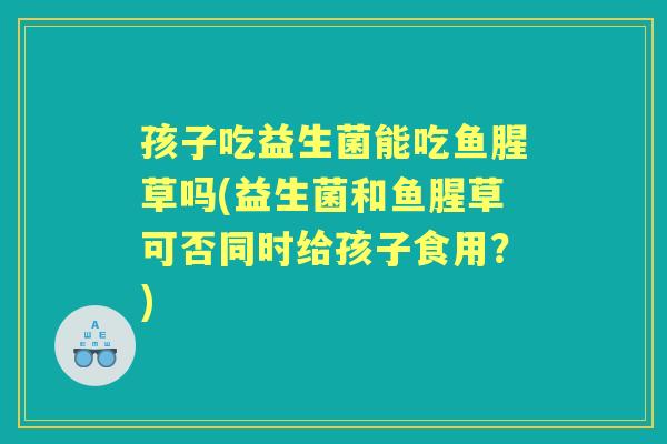 孩子吃益生菌能吃鱼腥草吗(益生菌和鱼腥草可否同时给孩子食用?) 孩子吃益生菌能吃鱼腥草吗(益生菌和鱼腥草可否同时给孩子食用?)