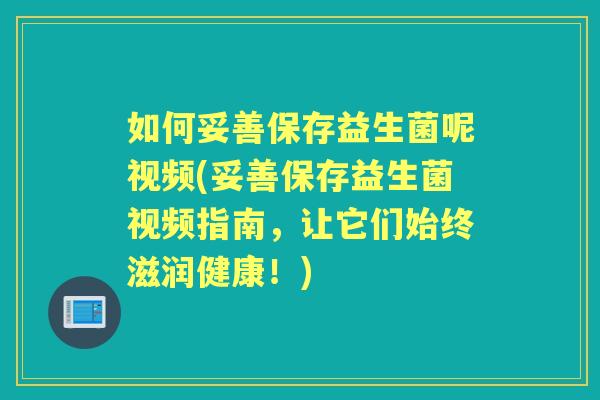 如何妥善保存益生菌呢视频(妥善保存益生菌视频指南，让它们始终滋润健康！)