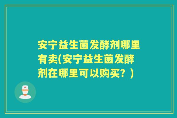 安宁益生菌发酵剂哪里有卖(安宁益生菌发酵剂在哪里可以购买？)