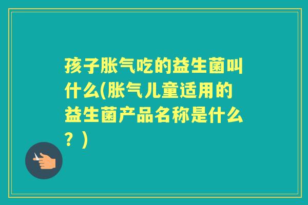 孩子吃的益生菌叫什么(儿童适用的益生菌产品名称是什么?) 孩子吃的益生菌叫什么(儿童适用的益生菌产品名称是什么?)