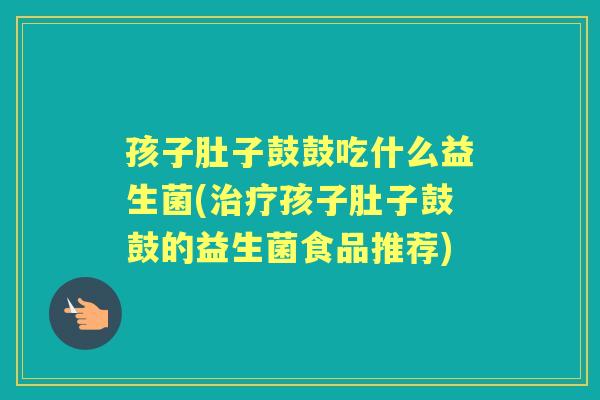 孩子肚子鼓鼓吃什么益生菌(孩子肚子鼓鼓的益生菌食品推荐) 孩子肚子鼓鼓吃什么益生菌(孩子肚子鼓鼓的益生菌食品推荐)