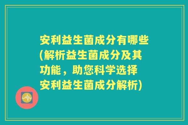 安利益生菌成分有哪些(解析益生菌成分及其功能,助您科学选择 安利益生菌成分解析) 安利益生菌成分有哪些(解析益生菌成分及其功能,助您科学选择 安利益生菌成分解析)