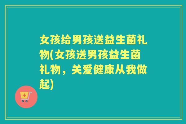 女孩给男孩送益生菌礼物(女孩送男孩益生菌礼物,关爱健康从我做起) 女孩给男孩送益生菌礼物(女孩送男孩益生菌礼物,关爱健康从我做起)