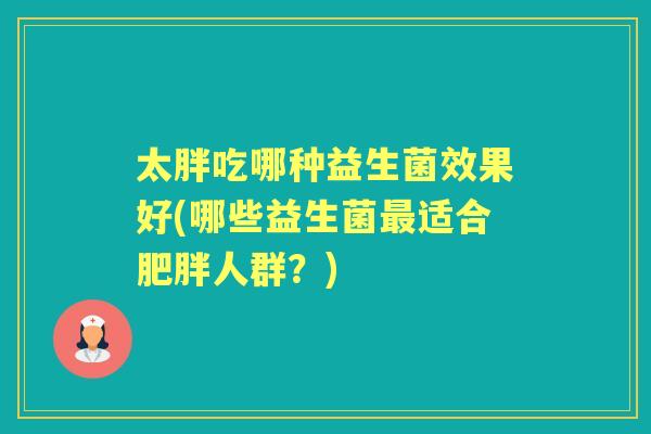太胖吃哪种益生菌效果好(哪些益生菌适合人群?) 太胖吃哪种益生菌效果好(哪些益生菌适合人群?)