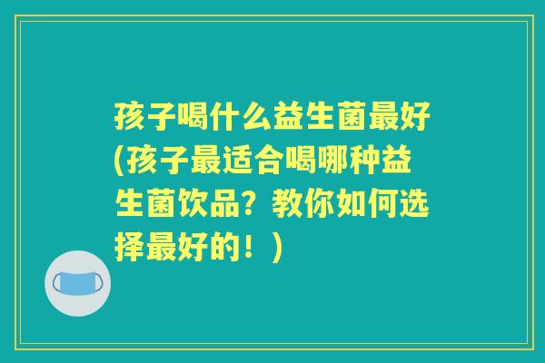 孩子喝什么益生菌好(孩子适合喝哪种益生菌饮品？教你如何选择好的！)
