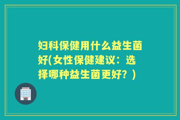 保健用什么益生菌好(女性保健建议：选择哪种益生菌更好？)