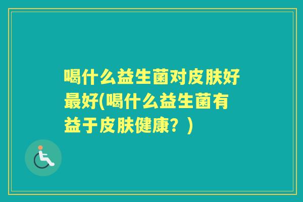 喝什么益生菌对好好(喝什么益生菌有益于健康?) 喝什么益生菌对好好(喝什么益生菌有益于健康?)