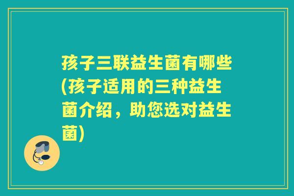 孩子三联益生菌有哪些(孩子适用的三种益生菌介绍,助您选对益生菌) 孩子三联益生菌有哪些(孩子适用的三种益生菌介绍,助您选对益生菌)