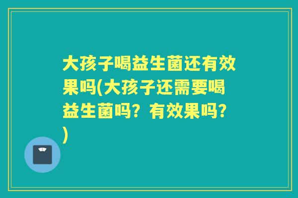 大孩子喝益生菌还有效果吗(大孩子还需要喝益生菌吗?有效果吗?) 大孩子喝益生菌还有效果吗(大孩子还需要喝益生菌吗?有效果吗?)